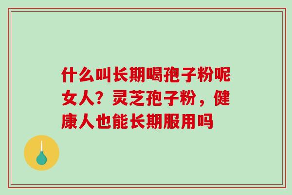什么叫长期喝孢子粉呢女人？灵芝孢子粉，健康人也能长期服用吗