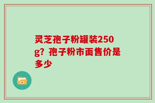 灵芝孢子粉罐装250g？孢子粉市面售价是多少