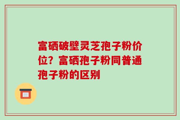 富硒破壁灵芝孢子粉价位？富硒孢子粉同普通孢子粉的区别