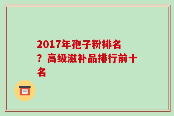2017年孢子粉排名?高级滋补品排行前十名 2017年孢子粉排名?高级滋补品排行前十名