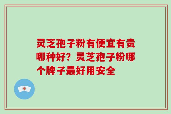 灵芝孢子粉有便宜有贵哪种好？灵芝孢子粉哪个牌子好用安全