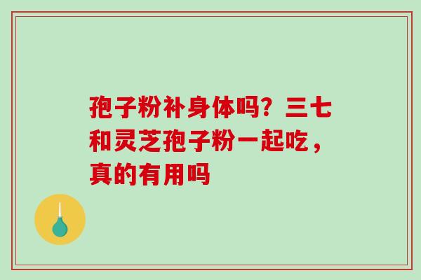 孢子粉补身体吗?三七和灵芝孢子粉一起吃,真的有用吗 孢子粉补身体吗?三七和灵芝孢子粉一起吃,真的有用吗
