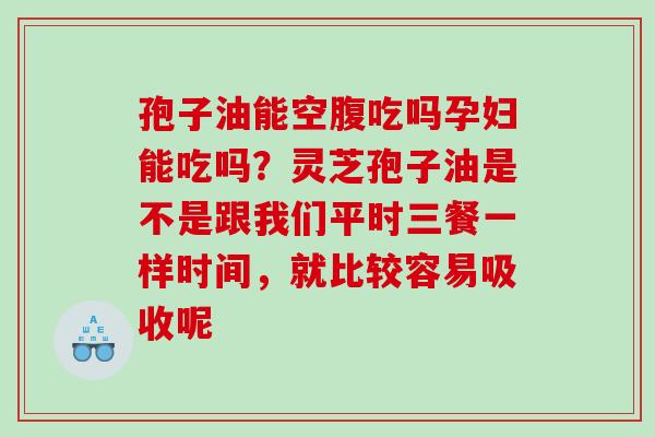 孢子油能空腹吃吗孕妇能吃吗?灵芝孢子油是不是跟我们平时三餐一样时间,就比较容易吸收呢 孢子油能空腹吃吗孕妇能吃吗?灵芝孢子油是不是跟我们平时三餐一样时间,就比较容易吸收呢