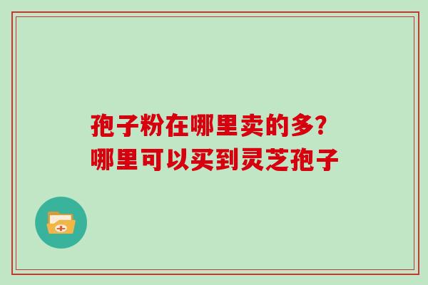 孢子粉在哪里卖的多?哪里可以买到灵芝孢子 孢子粉在哪里卖的多?哪里可以买到灵芝孢子