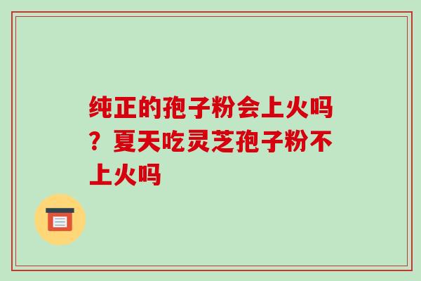 纯正的孢子粉会上火吗?夏天吃灵芝孢子粉不上火吗 纯正的孢子粉会上火吗?夏天吃灵芝孢子粉不上火吗
