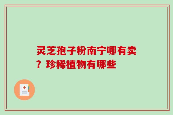 灵芝孢子粉南宁哪有卖?珍稀植物有哪些 灵芝孢子粉南宁哪有卖?珍稀植物有哪些