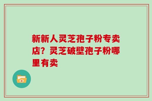 新新人灵芝孢子粉专卖店？灵芝破壁孢子粉哪里有卖