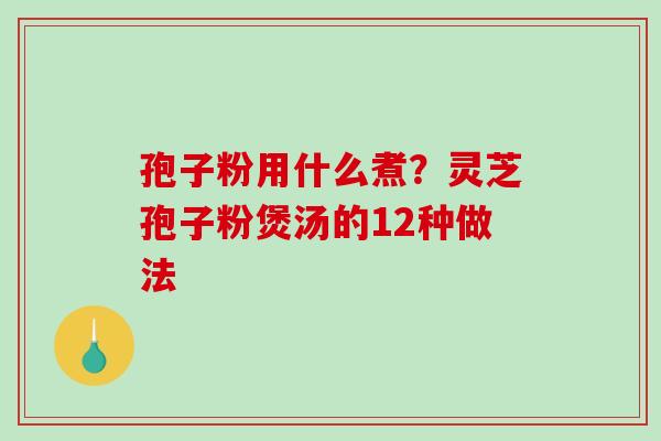 孢子粉用什么煮？灵芝孢子粉煲汤的12种做法