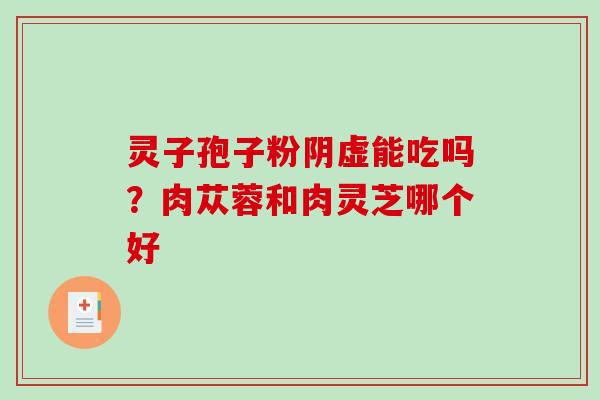 灵子孢子粉阴虚能吃吗?肉苁蓉和肉灵芝哪个好 灵子孢子粉阴虚能吃吗?肉苁蓉和肉灵芝哪个好