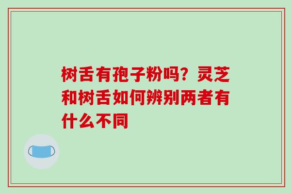 树舌有孢子粉吗?灵芝和树舌如何辨别两者有什么不同 树舌有孢子粉吗?灵芝和树舌如何辨别两者有什么不同