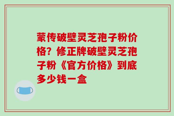 蒙传破壁灵芝孢子粉价格？修正牌破壁灵芝孢子粉《官方价格》到底多少钱一盒