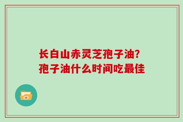 长白山赤灵芝孢子油?孢子油什么时间吃佳 长白山赤灵芝孢子油?孢子油什么时间吃佳