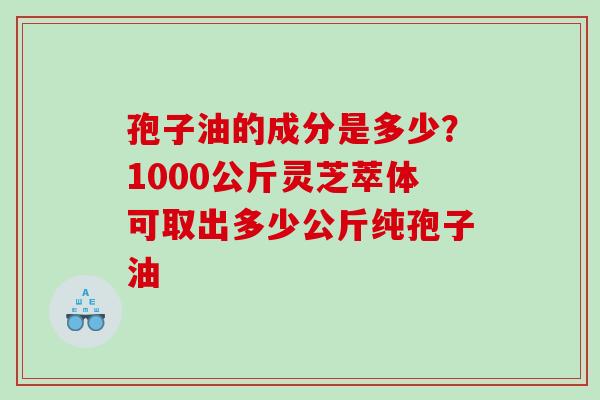 孢子油的成分是多少？1000公斤灵芝萃体可取出多少公斤纯孢子油
