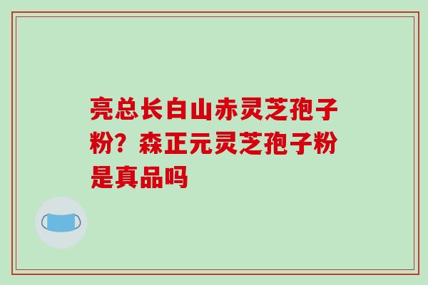 亮总长白山赤灵芝孢子粉?森正元灵芝孢子粉是真品吗 亮总长白山赤灵芝孢子粉?森正元灵芝孢子粉是真品吗