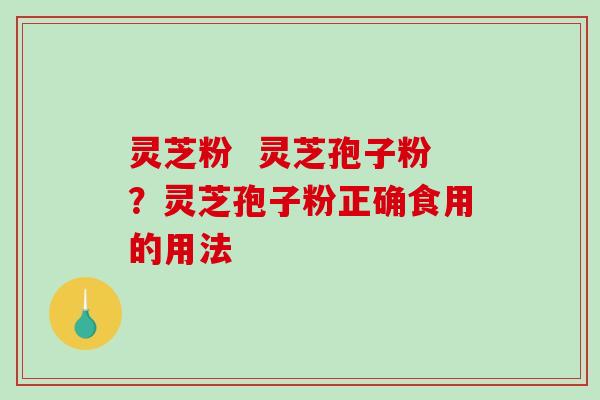 灵芝粉 灵芝孢子粉?灵芝孢子粉正确食用的用法 灵芝粉 灵芝孢子粉?灵芝孢子粉正确食用的用法