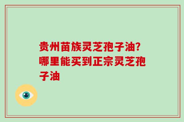 贵州苗族灵芝孢子油？哪里能买到正宗灵芝孢子油