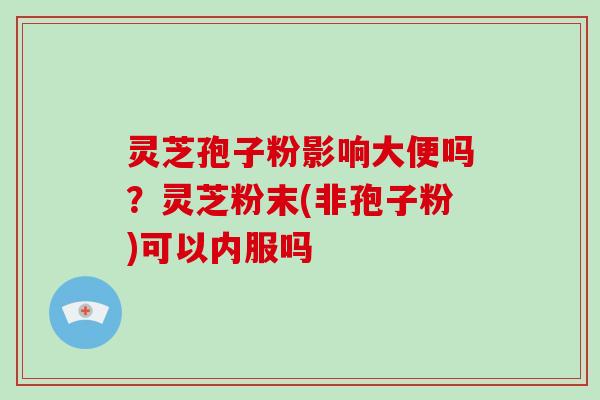 灵芝孢子粉影响大便吗？灵芝粉末(非孢子粉)可以内服吗