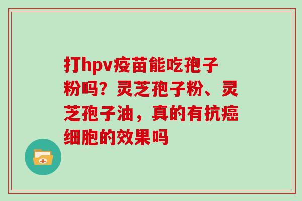 打hpv疫苗能吃孢子粉吗？灵芝孢子粉、灵芝孢子油，真的有抗癌细胞的效果吗