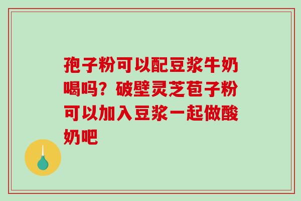 孢子粉可以配豆浆牛奶喝吗？破壁灵芝苞子粉可以加入豆浆一起做酸奶吧