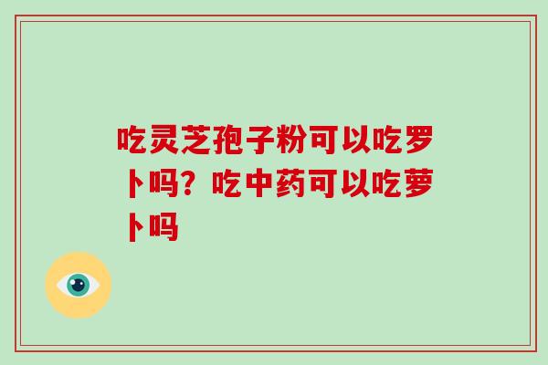 吃灵芝孢子粉可以吃罗卜吗？吃中药可以吃萝卜吗