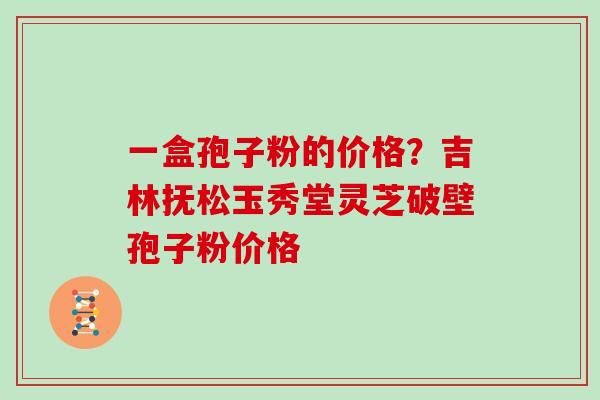一盒孢子粉的价格?吉林抚松玉秀堂灵芝破壁孢子粉价格 一盒孢子粉的价格?吉林抚松玉秀堂灵芝破壁孢子粉价格