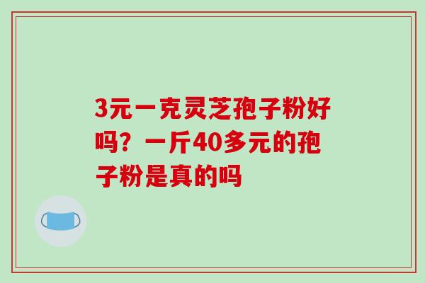 3元一克灵芝孢子粉好吗?一斤40多元的孢子粉是真的吗 3元一克灵芝孢子粉好吗?一斤40多元的孢子粉是真的吗