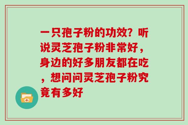 一只孢子粉的功效？听说灵芝孢子粉非常好，身边的好多朋友都在吃，想问问灵芝孢子粉究竟有多好