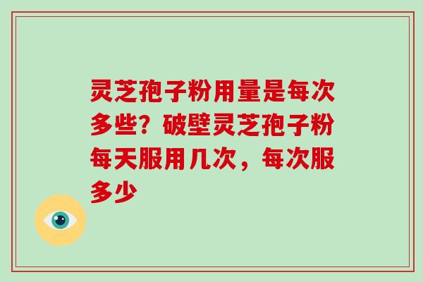 灵芝孢子粉用量是每次多些?破壁灵芝孢子粉每天服用几次,每次服多少 灵芝孢子粉用量是每次多些?破壁灵芝孢子粉每天服用几次,每次服多少