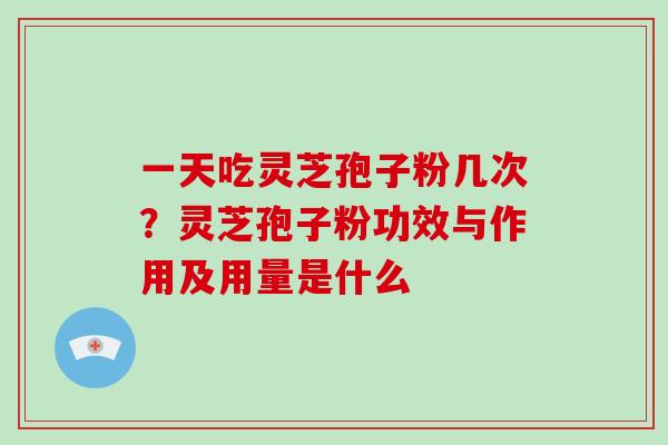 一天吃灵芝孢子粉几次?灵芝孢子粉功效与作用及用量是什么 一天吃灵芝孢子粉几次?灵芝孢子粉功效与作用及用量是什么