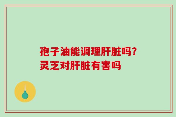 孢子油能调理肝脏吗？灵芝对肝脏有害吗