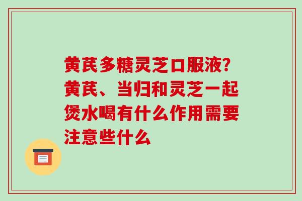黄芪多糖灵芝口服液？黄芪、当归和灵芝一起煲水喝有什么作用需要注意些什么