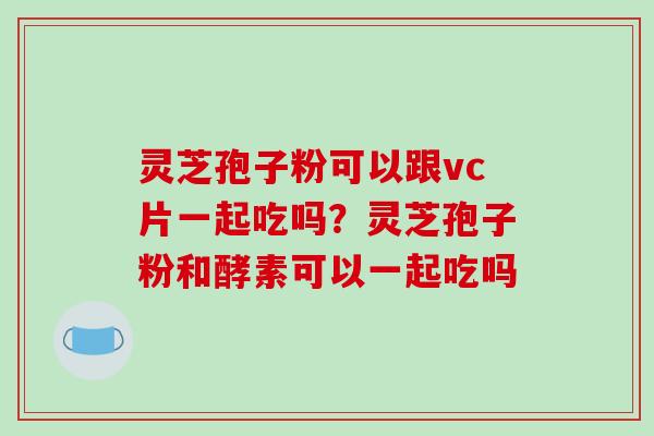 灵芝孢子粉可以跟vc片一起吃吗？灵芝孢子粉和酵素可以一起吃吗