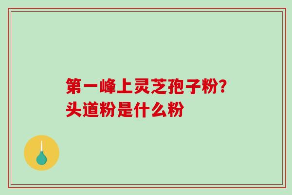 第一峰上灵芝孢子粉？头道粉是什么粉