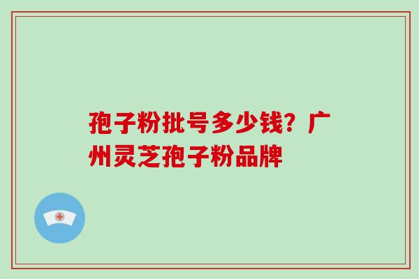 孢子粉批号多少钱?广州灵芝孢子粉品牌 孢子粉批号多少钱?广州灵芝孢子粉品牌