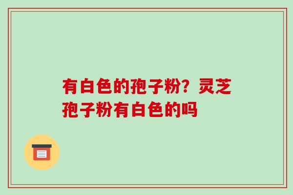 有白色的孢子粉?灵芝孢子粉有白色的吗 有白色的孢子粉?灵芝孢子粉有白色的吗