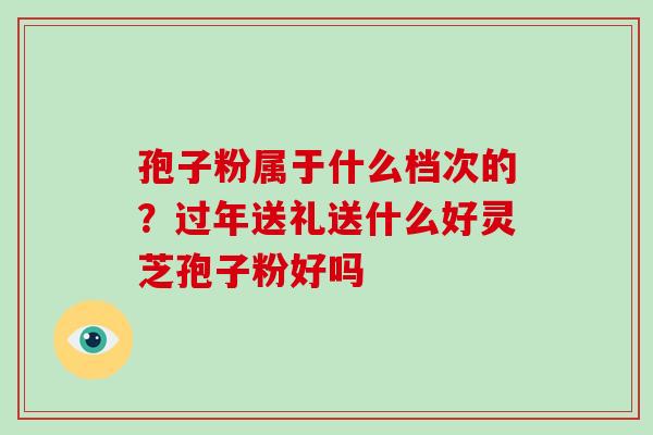孢子粉属于什么档次的?过年送礼送什么好灵芝孢子粉好吗 孢子粉属于什么档次的?过年送礼送什么好灵芝孢子粉好吗