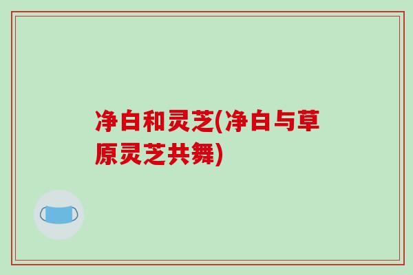 净白和灵芝(净白与草原灵芝共舞)