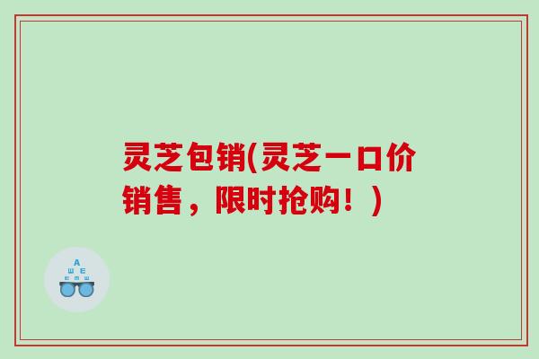 灵芝包销(灵芝一口价销售，限时抢购！)