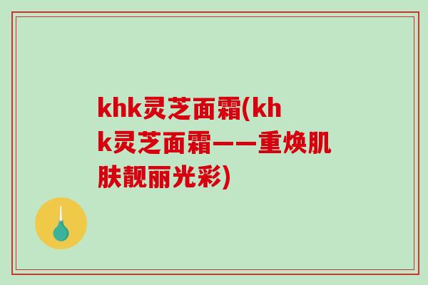 khk灵芝面霜(khk灵芝面霜——重焕肌肤靓丽光彩)