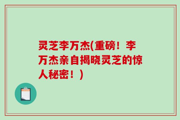 灵芝李万杰(重磅！李万杰亲自揭晓灵芝的惊人秘密！)