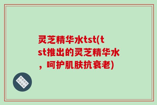 灵芝精华水tst(tst推出的灵芝精华水，呵护抗)
