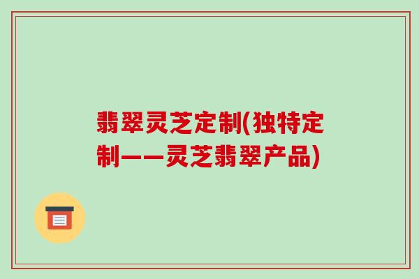 翡翠灵芝定制(独特定制——灵芝翡翠产品)