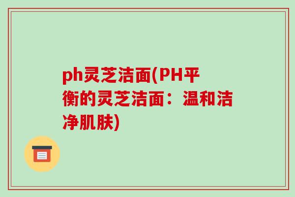 ph灵芝洁面(PH平衡的灵芝洁面：温和洁净肌肤)