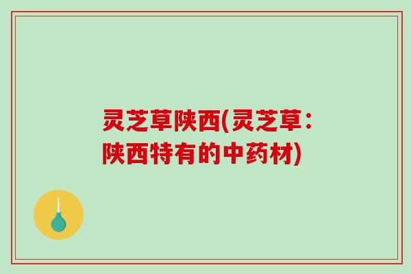 灵芝草陕西(灵芝草：陕西特有的中药材)