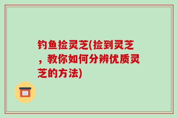 钓鱼捡灵芝(捡到灵芝，教你如何分辨优质灵芝的方法)