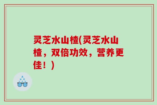灵芝水山楂(灵芝水山楂，双倍功效，营养更佳！)