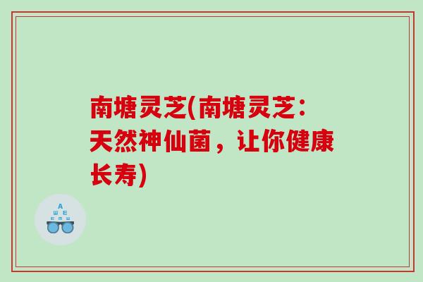 南塘灵芝(南塘灵芝：天然神仙菌，让你健康长寿)