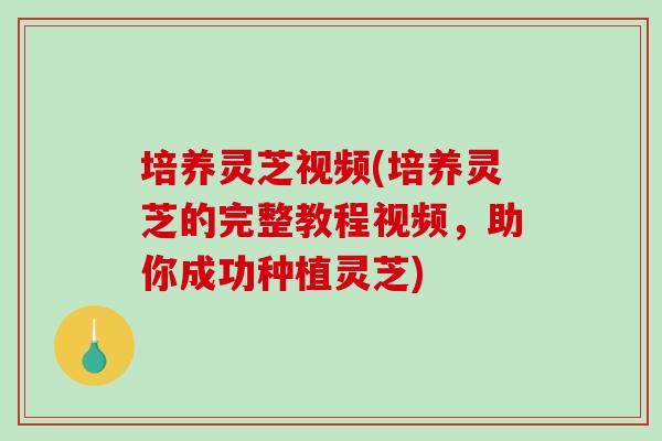 培养灵芝视频(培养灵芝的完整教程视频，助你成功种植灵芝)