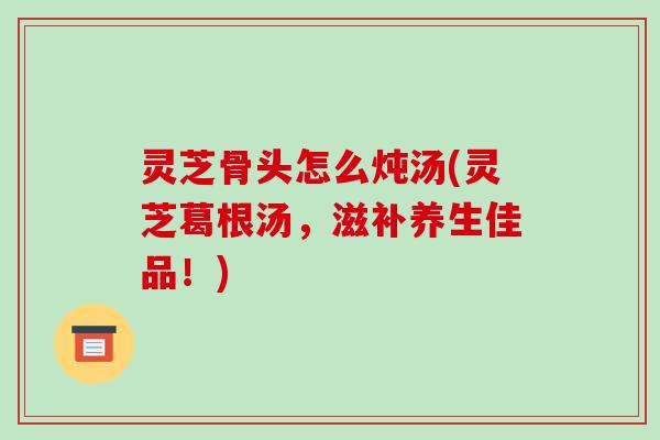灵芝骨头怎么炖汤(灵芝葛根汤，滋补养生佳品！)