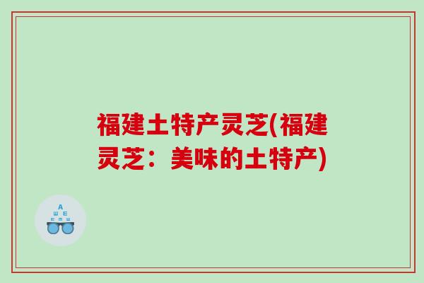 福建土特产灵芝(福建灵芝:美味的土特产) 福建土特产灵芝(福建灵芝:美味的土特产)